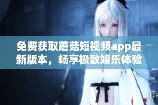 免费获取蘑菇短视频app最新版本，畅享极致娱乐体验