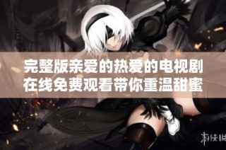 完整版亲爱的热爱的电视剧在线免费观看带你重温甜蜜爱情故事