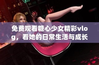 免费观看糖心少女精彩vlog，看她的日常生活与成长故事