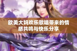 欧美大妈欢乐歌唱带来的情感共鸣与快乐分享
