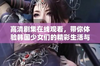 高清剧集在线观看，带你体验韩国少女们的精彩生活与情感故事