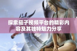探索茄子视频平台的精彩内容及其独特魅力分享