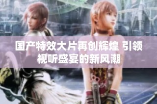 国产特效大片再创辉煌 引领视听盛宴的新风潮