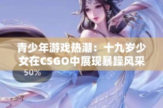青少年游戏热潮：十九岁少女在CSGO中展现暴躁风采免费观看体验