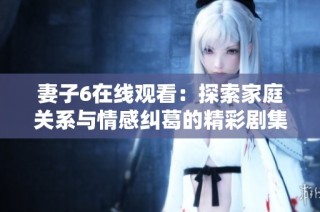 妻子6在线观看：探索家庭关系与情感纠葛的精彩剧集
