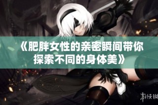 《肥胖女性的亲密瞬间带你探索不同的身体美》