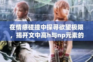在情感碰撞中探寻欲望极限，揭开文中高h与np元素的激情故事与心理剖析