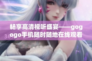 畅享高清视听盛宴——gogogo手机随时随地在线观看精彩内容