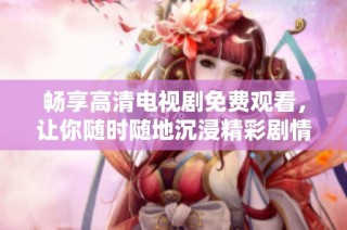 畅享高清电视剧免费观看，让你随时随地沉浸精彩剧情之中