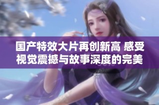 国产特效大片再创新高 感受视觉震撼与故事深度的完美结合