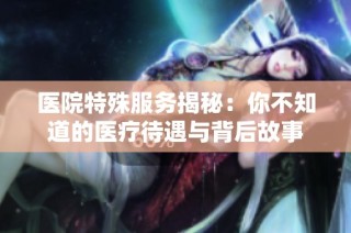 医院特殊服务揭秘：你不知道的医疗待遇与背后故事