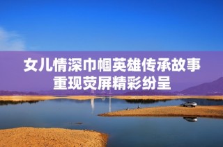 女儿情深巾帼英雄传承故事重现荧屏精彩纷呈