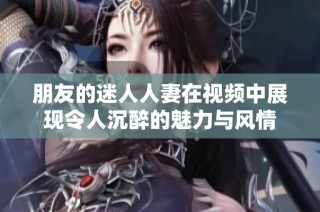 朋友的迷人人妻在视频中展现令人沉醉的魅力与风情