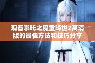 观看哪吒之魔童降世2高清版的最佳方法和技巧分享