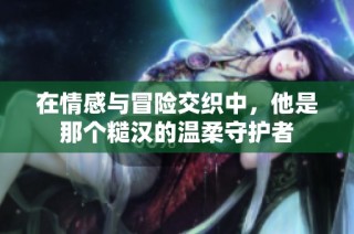 在情感与冒险交织中，他是那个糙汉的温柔守护者