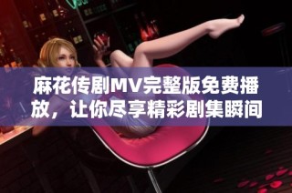 麻花传剧MV完整版免费播放，让你尽享精彩剧集瞬间不容错过