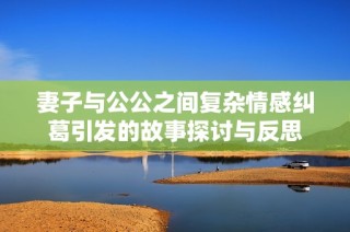 妻子与公公之间复杂情感纠葛引发的故事探讨与反思