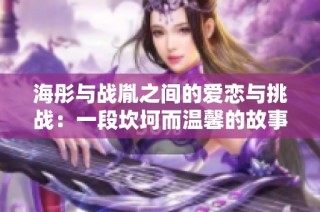 海彤与战胤之间的爱恋与挑战：一段坎坷而温馨的故事之旅