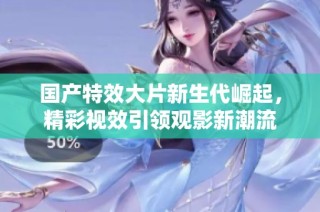 国产特效大片新生代崛起，精彩视效引领观影新潮流