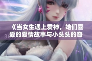 《当女生遇上爱神，她们喜爱的爱情故事与小头头的奇妙冒险》