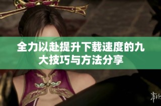 全力以赴提升下载速度的九大技巧与方法分享