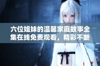 六位姐妹的温馨家庭故事全集在线免费观看，精彩不断看不停