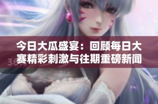 今日大瓜盛宴：回顾每日大赛精彩刺激与往期重磅新闻的深度解读