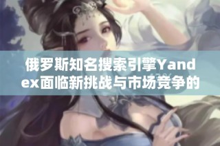 俄罗斯知名搜索引擎Yandex面临新挑战与市场竞争的全面分析