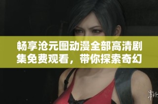 畅享沧元图动漫全部高清剧集免费观看，带你探索奇幻世界之旅