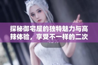探秘御宅屋的独特魅力与高辣体验，享受不一样的二次元世界
