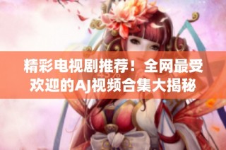 精彩电视剧推荐！全网最受欢迎的AJ视频合集大揭秘