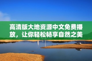 高清版大地资源中文免费播放，让你轻松畅享自然之美与资源奥秘