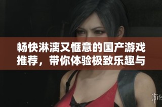 畅快淋漓又惬意的国产游戏推荐，带你体验极致乐趣与放松