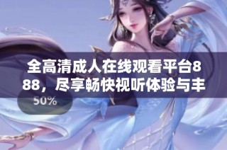 全高清成人在线观看平台888，尽享畅快视听体验与丰富内容选择