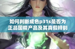 如何判断成色p31s是否为正品国精产品及其真假辨别方法