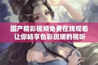 国产精彩视频免费在线观看 让你畅享色彩斑斓的视听盛宴