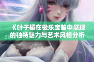 《叶子楣在极乐宝鉴中展现的独特魅力与艺术风格分析》