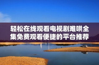轻松在线观看电视剧难哄全集免费观看便捷的平台推荐