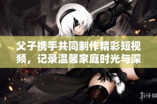 父子携手共同制作精彩短视频，记录温馨家庭时光与深厚亲情