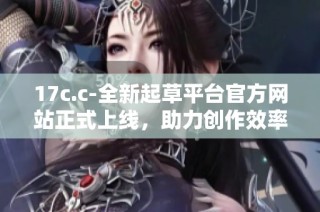 17c.c-全新起草平台官方网站正式上线，助力创作效率提升