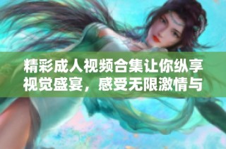 精彩成人视频合集让你纵享视觉盛宴，感受无限激情与魅力