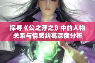 探寻《公之浮之》中的人物关系与情感纠葛深度分析