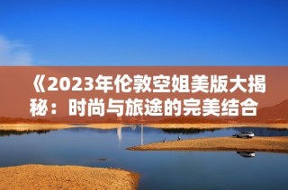 《2023年伦敦空姐美版大揭秘：时尚与旅途的完美结合》