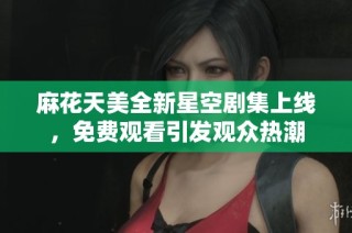麻花天美全新星空剧集上线，免费观看引发观众热潮