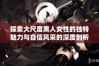 探索大尺度黑人女性的独特魅力与自信风采的深度剖析
