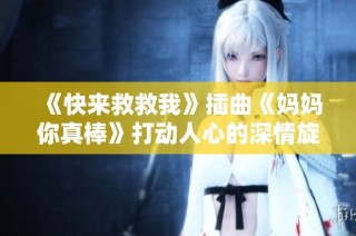 《快来救救我》插曲《妈妈你真棒》打动人心的深情旋律解析