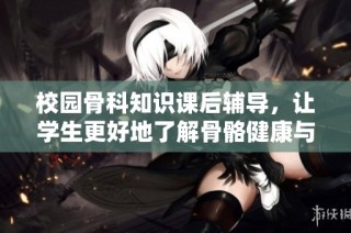校园骨科知识课后辅导，让学生更好地了解骨骼健康与治疗方法