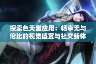 探索色天堂应用：畅享无与伦比的视觉盛宴与社交新体验