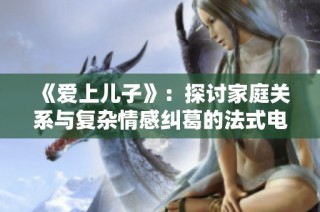 《爱上儿子》：探讨家庭关系与复杂情感纠葛的法式电影新作