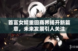 首富女婿重回商界揭开新篇章，未来发展引人关注